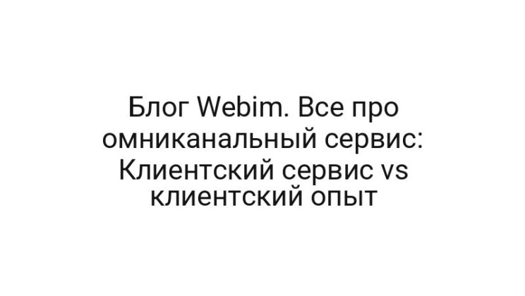Блог Webim. Все про омниканальный сервис: Клиентский сервис vs клиентский опыт