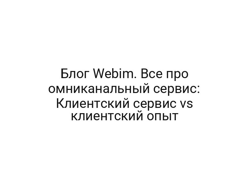 Блог Webim. Все про омниканальный сервис: Клиентский сервис vs клиентский опыт
