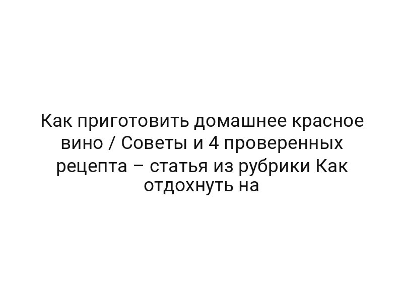 Как приготовить домашнее красное вино / Советы и 4 проверенных рецепта – статья из рубрики Как отдохнуть на