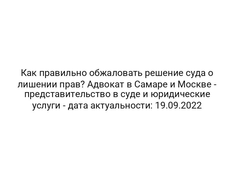 Как правильно обжаловать решение суда о лишении прав? Адвокат в Самаре и Москве — представительство в суде и юридические услуги — дата актуальности: 19.09.2022
