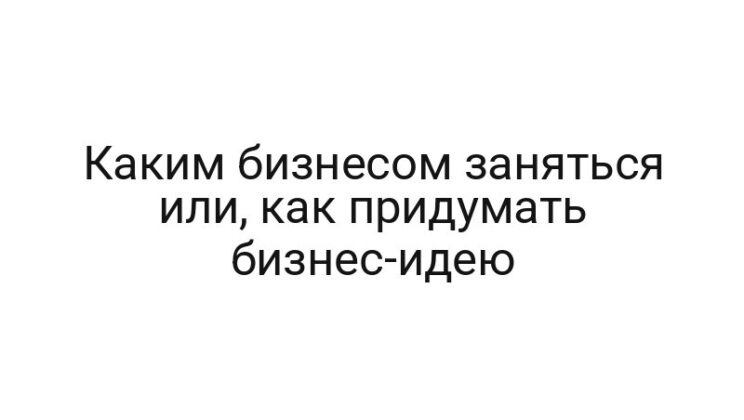 Каким бизнесом заняться или, как придумать бизнес-идею